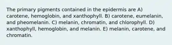 The primary pigments contained in the epidermis are A) carotene, hemoglobin, and xanthophyll. B) carotene, eumelanin, and pheomelanin. C) melanin, chromatin, and chlorophyll. D) xanthophyll, hemoglobin, and melanin. E) melanin, carotene, and chromatin.