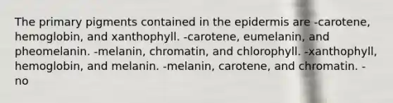 The primary pigments contained in the epidermis are -carotene, hemoglobin, and xanthophyll. -carotene, eumelanin, and pheomelanin. -melanin, chromatin, and chlorophyll. -xanthophyll, hemoglobin, and melanin. -melanin, carotene, and chromatin. - no