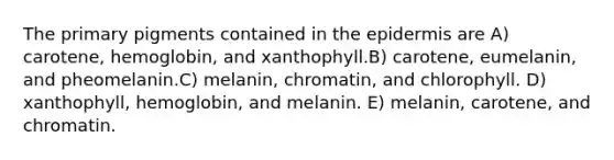 The primary pigments contained in <a href='https://www.questionai.com/knowledge/kBFgQMpq6s-the-epidermis' class='anchor-knowledge'>the epidermis</a> are A) carotene, hemoglobin, and xanthophyll.B) carotene, eumelanin, and pheomelanin.C) melanin, chromatin, and chlorophyll. D) xanthophyll, hemoglobin, and melanin. E) melanin, carotene, and chromatin.