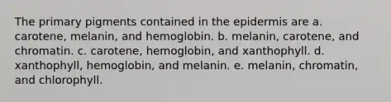 The primary pigments contained in <a href='https://www.questionai.com/knowledge/kBFgQMpq6s-the-epidermis' class='anchor-knowledge'>the epidermis</a> are a. carotene, melanin, and hemoglobin. b. melanin, carotene, and chromatin. c. carotene, hemoglobin, and xanthophyll. d. xanthophyll, hemoglobin, and melanin. e. melanin, chromatin, and chlorophyll.