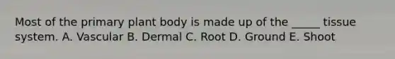 Most of the primary plant body is made up of the _____ tissue system. A. Vascular B. Dermal C. Root D. Ground E. Shoot