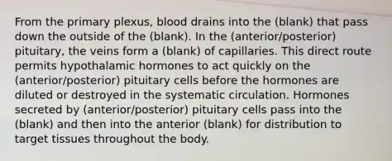 From the primary plexus, blood drains into the (blank) that pass down the outside of the (blank). In the (anterior/posterior) pituitary, the veins form a (blank) of capillaries. This direct route permits hypothalamic hormones to act quickly on the (anterior/posterior) pituitary cells before the hormones are diluted or destroyed in the systematic circulation. Hormones secreted by (anterior/posterior) pituitary cells pass into the (blank) and then into the anterior (blank) for distribution to target tissues throughout the body.