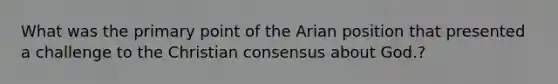 What was the primary point of the Arian position that presented a challenge to the Christian consensus about God.?