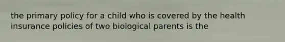 the primary policy for a child who is covered by the health insurance policies of two biological parents is the