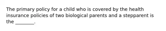 The primary policy for a child who is covered by the health insurance policies of two biological parents and a stepparent is the ________.