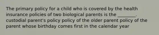 The primary policy for a child who is covered by the health insurance policies of two biological parents is the ________. custodial parent's policy policy of the older parent policy of the parent whose birthday comes first in the calendar year