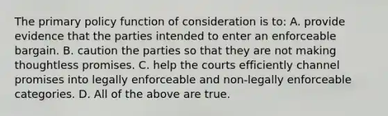 The primary policy function of consideration is to: A. provide evidence that the parties intended to enter an enforceable bargain. B. caution the parties so that they are not making thoughtless promises. C. help the courts efficiently channel promises into legally enforceable and non-legally enforceable categories. D. All of the above are true.