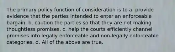 The primary policy function of consideration is to a. provide evidence that the parties intended to enter an enforceable bargain. b. caution the parties so that they are not making thoughtless promises. c. help the courts efficiently channel promises into legally enforceable and non-legally enforceable categories. d. All of the above are true.