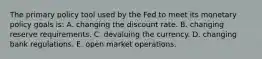 The primary policy tool used by the Fed to meet its monetary policy goals is: A. changing the discount rate. B. changing reserve requirements. C. devaluing the currency. D. changing bank regulations. E. open market operations.