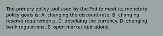 The primary policy tool used by the Fed to meet its monetary policy goals is: A. changing the discount rate. B. changing reserve requirements. C. devaluing the currency. D. changing bank regulations. E. open market operations.