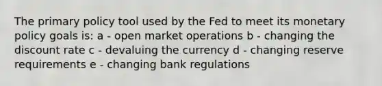 The primary policy tool used by the Fed to meet its monetary policy goals is: a - open market operations b - changing the discount rate c - devaluing the currency d - changing reserve requirements e - changing bank regulations