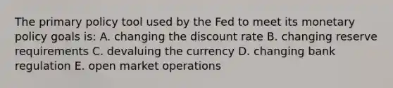 The primary policy tool used by the Fed to meet its monetary policy goals is: A. changing the discount rate B. changing reserve requirements C. devaluing the currency D. changing bank regulation E. open market operations