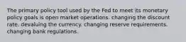 The primary policy tool used by the Fed to meet its monetary policy goals is open market operations. changing the discount rate. devaluing the currency. changing reserve requirements. changing bank regulations.