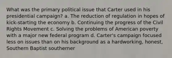 What was the primary political issue that Carter used in his presidential campaign? a. The reduction of regulation in hopes of kick-starting the economy b. Continuing the progress of the Civil Rights Movement c. Solving the problems of American poverty with a major new federal program d. Carter's campaign focused less on issues than on his background as a hardworking, honest, Southern Baptist southerner