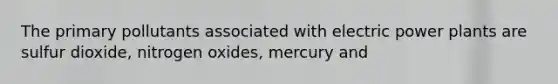 The primary pollutants associated with electric power plants are sulfur dioxide, nitrogen oxides, mercury and
