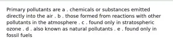 Primary pollutants are a . chemicals or substances emitted directly into the air . b . those formed from reactions with other pollutants in the atmosphere . c . found only in stratospheric ozone . d . also known as natural pollutants . e . found only in fossil fuels