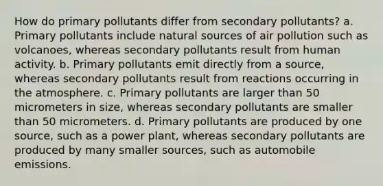 How do primary pollutants differ from secondary pollutants? a. Primary pollutants include natural sources of air pollution such as volcanoes, whereas secondary pollutants result from human activity. b. Primary pollutants emit directly from a source, whereas secondary pollutants result from reactions occurring in the atmosphere. c. Primary pollutants are larger than 50 micrometers in size, whereas secondary pollutants are smaller than 50 micrometers. d. Primary pollutants are produced by one source, such as a power plant, whereas secondary pollutants are produced by many smaller sources, such as automobile emissions.