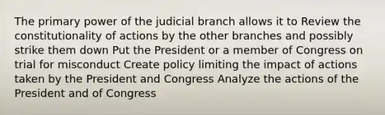 The primary power of the judicial branch allows it to Review the constitutionality of actions by the other branches and possibly strike them down Put the President or a member of Congress on trial for misconduct Create policy limiting the impact of actions taken by the President and Congress Analyze the actions of the President and of Congress