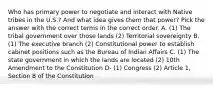 Who has primary power to negotiate and interact with Native tribes in the U.S.? And what idea gives them that power? Pick the answer with the correct terms in the correct order. A. (1) The tribal government over those lands (2) Territorial sovereignty B. (1) The executive branch (2) Constitutional power to establish cabinet positions such as the Bureau of Indian Affairs C. (1) The state government in which the lands are located (2) 10th Amendment to the Constitution D- (1) Congress (2) Article 1, Section 8 of the Constitution