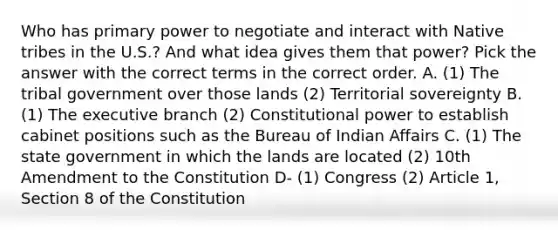 Who has primary power to negotiate and interact with Native tribes in the U.S.? And what idea gives them that power? Pick the answer with the correct terms in the correct order. A. (1) The tribal government over those lands (2) Territorial sovereignty B. (1) <a href='https://www.questionai.com/knowledge/kBllUhZHhd-the-executive-branch' class='anchor-knowledge'>the executive branch</a> (2) Constitutional power to establish cabinet positions such as the Bureau of Indian Affairs C. (1) The state government in which the lands are located (2) 10th Amendment to the Constitution D- (1) Congress (2) Article 1, Section 8 of the Constitution