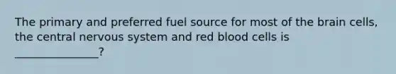 The primary and preferred fuel source for most of the brain cells, the central nervous system and red blood cells is _______________?