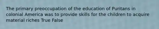 The primary preoccupation of the education of Puritans in colonial America was to provide skills for the children to acquire material riches True False