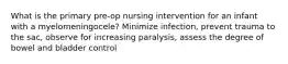 What is the primary pre-op nursing intervention for an infant with a myelomeningocele? Minimize infection, prevent trauma to the sac, observe for increasing paralysis, assess the degree of bowel and bladder control