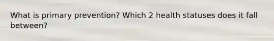 What is primary prevention? Which 2 health statuses does it fall between?