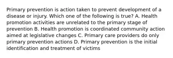 Primary prevention is action taken to prevent development of a disease or injury. Which one of the following is true? A. Health promotion activities are unrelated to the primary stage of prevention B. Health promotion is coordinated community action aimed at legislative changes C. Primary care providers do only primary prevention actions D. Primary prevention is the initial identification and treatment of victims