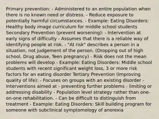 Primary prevention: - Administered to an entire population when there is no known need or distress. - Reduce exposure to potentially harmful circumstances. - Example: Eating Disorders: Healthy body image curriculum for middle school students Secondary Prevention (prevent worsening): - Intervention at early signs of difficulty - Assumes that there is a reliable way of identifying people at risk. - "At risk" describes a person in a situation, not judgement of the person. (Dropping out of high school, Drug abuse, Teen pregnancy) - Risk does not the mean problems will develop - Example: Eating Disorders: Middle school students with recent significant weight loss, 3 or more risk factors for an eating disorder Tertiary Prevention (Improving quality of life): - Focuses on groups with an existing disorder - Interventions aimed at - preventing further problems - limiting or addressing disability - Population level strategy rather than one-on-one rehabilitation. - Can be difficult to distinguish from treatment - Example: Eating Disorders: Skill building program for someone with subclinical symptomology of anorexia