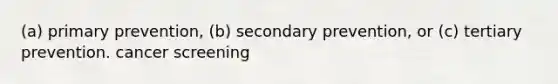 (a) primary prevention, (b) secondary prevention, or (c) tertiary prevention. cancer screening