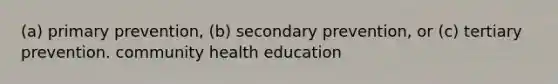 (a) primary prevention, (b) secondary prevention, or (c) tertiary prevention. community health education