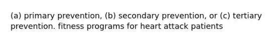 (a) primary prevention, (b) secondary prevention, or (c) tertiary prevention. fitness programs for heart attack patients