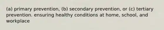 (a) primary prevention, (b) secondary prevention, or (c) tertiary prevention. ensuring healthy conditions at home, school, and workplace