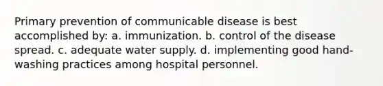 Primary prevention of communicable disease is best accomplished by: a. immunization. b. control of the disease spread. c. adequate water supply. d. implementing good hand-washing practices among hospital personnel.