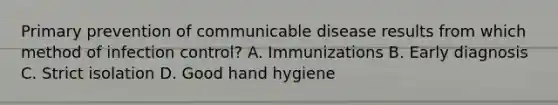 Primary prevention of communicable disease results from which method of infection control? A. Immunizations B. Early diagnosis C. Strict isolation D. Good hand hygiene