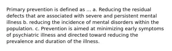 Primary prevention is defined as ... a. Reducing the residual defects that are associated with severe and persistent mental illness b. reducing the incidence of mental disorders within the population. c. Prevention is aimed at minimizing early symptoms of psychiatric illness and directed toward reducing the prevalence and duration of the illness.