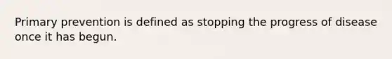 Primary prevention is defined as stopping the progress of disease once it has begun.