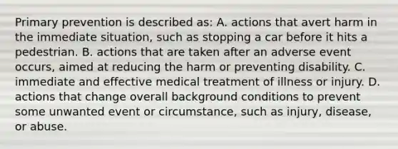 Primary prevention is described as: A. actions that avert harm in the immediate situation, such as stopping a car before it hits a pedestrian. B. actions that are taken after an adverse event occurs, aimed at reducing the harm or preventing disability. C. immediate and effective medical treatment of illness or injury. D. actions that change overall background conditions to prevent some unwanted event or circumstance, such as injury, disease, or abuse.