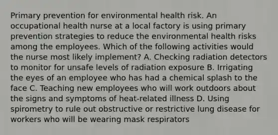 Primary prevention for environmental health risk. An occupational health nurse at a local factory is using primary prevention strategies to reduce the environmental health risks among the employees. Which of the following activities would the nurse most likely implement? A. Checking radiation detectors to monitor for unsafe levels of radiation exposure B. Irrigating the eyes of an employee who has had a chemical splash to the face C. Teaching new employees who will work outdoors about the signs and symptoms of heat-related illness D. Using spirometry to rule out obstructive or restrictive lung disease for workers who will be wearing mask respirators