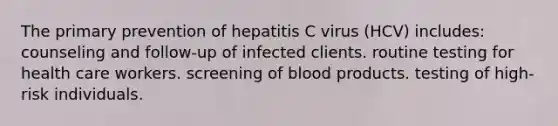 The primary prevention of hepatitis C virus (HCV) includes: counseling and follow-up of infected clients. routine testing for health care workers. screening of blood products. testing of high-risk individuals.