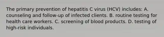 The primary prevention of hepatitis C virus (HCV) includes: A. counseling and follow-up of infected clients. B. routine testing for health care workers. C. screening of blood products. D. testing of high-risk individuals.