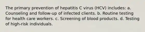 The primary prevention of hepatitis C virus (HCV) includes: a. Counseling and follow-up of infected clients. b. Routine testing for health care workers. c. Screening of blood products. d. Testing of high-risk individuals.