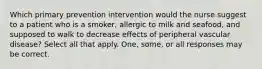 Which primary prevention intervention would the nurse suggest to a patient who is a smoker, allergic to milk and seafood, and supposed to walk to decrease effects of peripheral vascular disease? Select all that apply. One, some, or all responses may be correct.