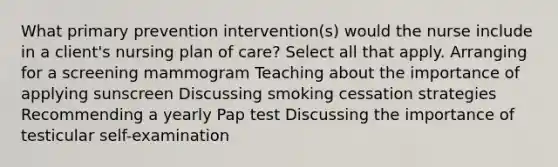 What primary prevention intervention(s) would the nurse include in a client's nursing plan of care? Select all that apply. Arranging for a screening mammogram Teaching about the importance of applying sunscreen Discussing smoking cessation strategies Recommending a yearly Pap test Discussing the importance of testicular self-examination