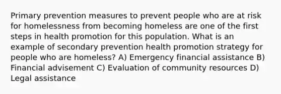 Primary prevention measures to prevent people who are at risk for homelessness from becoming homeless are one of the first steps in health promotion for this population. What is an example of secondary prevention health promotion strategy for people who are homeless? A) Emergency financial assistance B) Financial advisement C) Evaluation of community resources D) Legal assistance