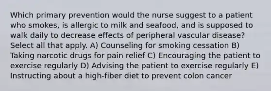 Which primary prevention would the nurse suggest to a patient who smokes, is allergic to milk and seafood, and is supposed to walk daily to decrease effects of peripheral vascular disease? Select all that apply. A) Counseling for smoking cessation B) Taking narcotic drugs for pain relief C) Encouraging the patient to exercise regularly D) Advising the patient to exercise regularly E) Instructing about a high-fiber diet to prevent colon cancer