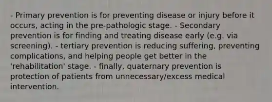 - Primary prevention is for preventing disease or injury before it occurs, acting in the pre-pathologic stage. - Secondary prevention is for finding and treating disease early (e.g. via screening). - tertiary prevention is reducing suffering, preventing complications, and helping people get better in the 'rehabilitation' stage. - finally, quaternary prevention is protection of patients from unnecessary/excess medical intervention.