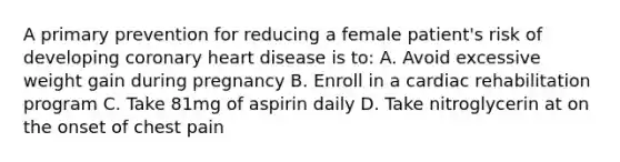 A primary prevention for reducing a female patient's risk of developing coronary heart disease is to: A. Avoid excessive weight gain during pregnancy B. Enroll in a cardiac rehabilitation program C. Take 81mg of aspirin daily D. Take nitroglycerin at on the onset of chest pain