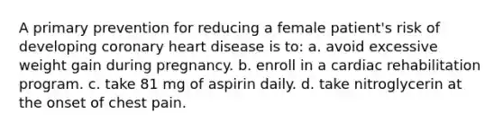 A primary prevention for reducing a female patient's risk of developing coronary heart disease is to: a. avoid excessive weight gain during pregnancy. b. enroll in a cardiac rehabilitation program. c. take 81 mg of aspirin daily. d. take nitroglycerin at the onset of chest pain.